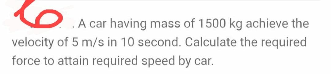 A car having mass of 1500 kg achieve the
velocity of 5 m/s in 10 second. Calculate the required
force to attain required speed by car.
