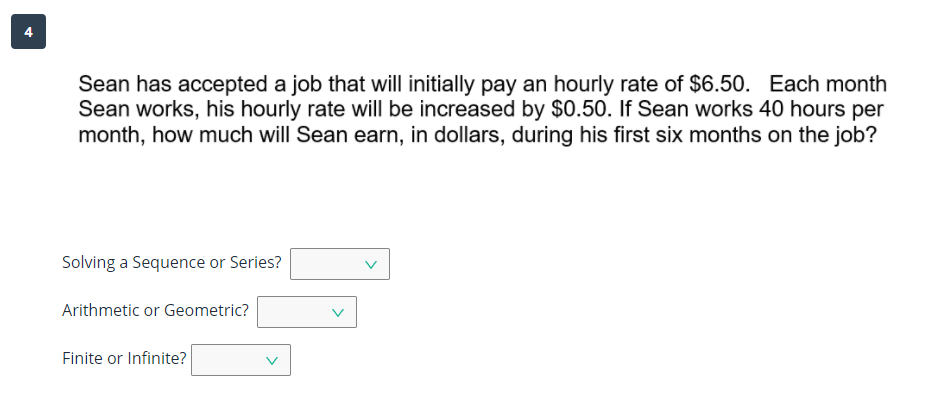 4
Sean has accepted a job that will initially pay an hourly rate of $6.50. Each month
Sean works, his hourly rate will be increased by $0.50. If Sean works 40 hours per
month, how much will Sean earn, in dollars, during his first six months on the job?
Solving a Sequence or Series?
Arithmetic or Geometric?
Finite or Infinite?
