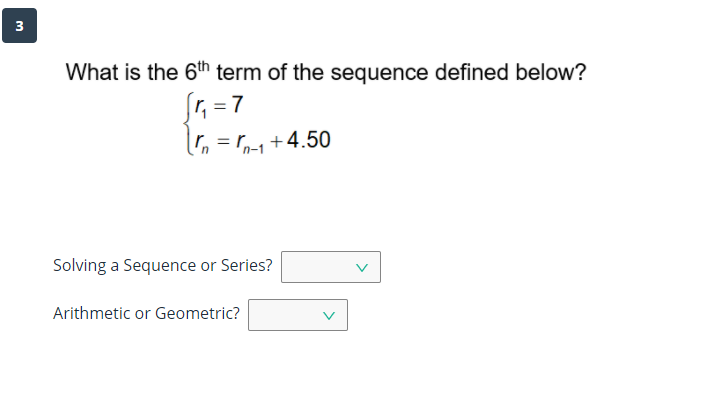 3
What is the 6th term of the sequence defined below?
1, = 7
, = r,+4.50
Solving a Sequence or Series?
Arithmetic or Geometric?
