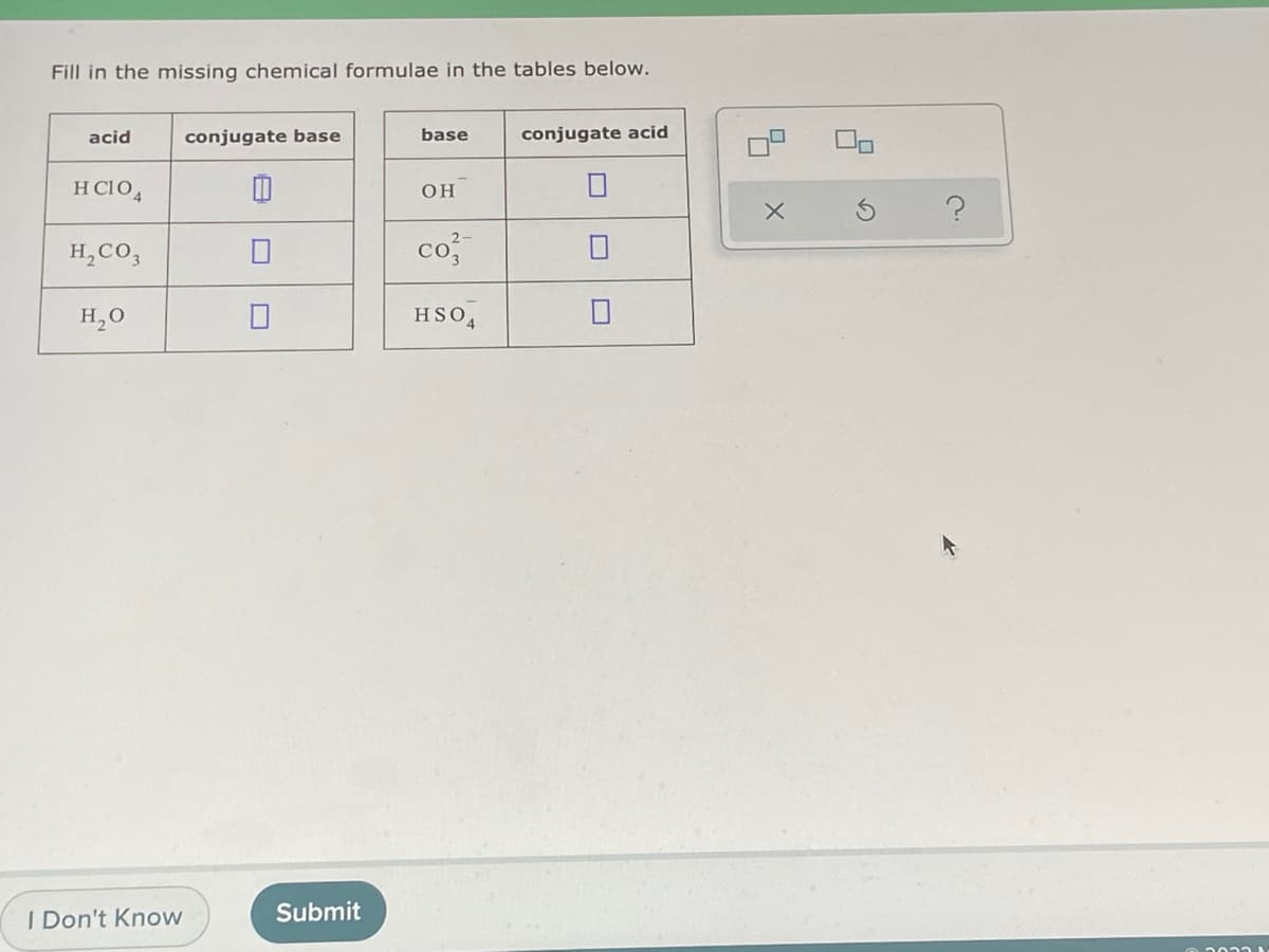 Fill in the missing chemical formulae in the tables below.
acid
conjugate base
base
conjugate acid
H C10,
он
H,CO,
co
H,0
HSO,
I Don't Know
Submit
