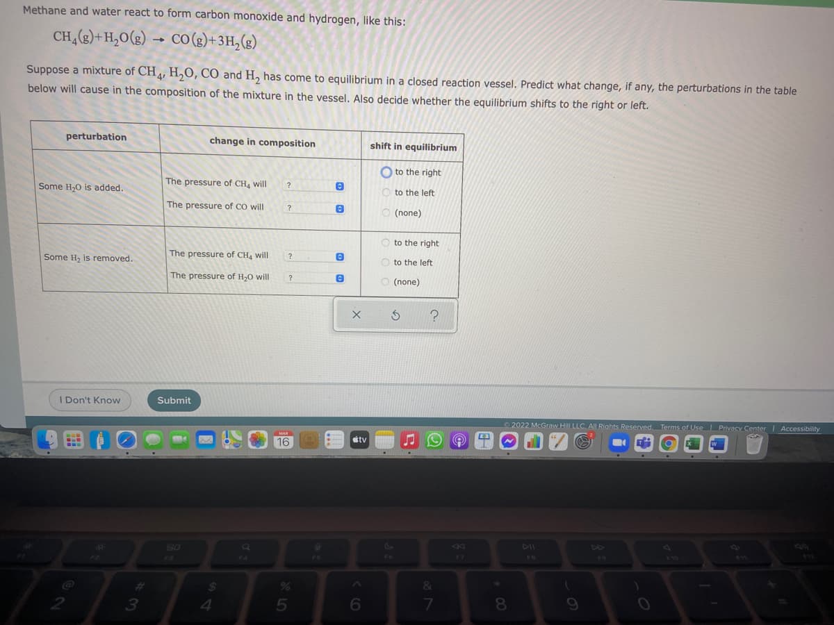 Methane and water react to form carbon monoxide and hydrogen, like this:
CH,(e)+H,0(g) → CO (3)+3H,(g)
Suppose a mixture of CH, H,O, CO and H, has come to equilibrium in a closed reaction vessel. Predict what change, if any, the perturbations in the table
below will cause in the composition of the mixture in the vessel. Also decide whether the equilibrium shifts to the right or left.
perturbation
change in composition
shift in equilibrium
O to the right
The pressure of CH4 will
Some H,0 is added.
?
O to the left
The pressure of CO will
?
O (none)
O to the right
Some H, is removed.
The pressure of CH4 will
O to the left
The pressure of H,0 will
?
O (none)
I Don't Know
Submit
2022 McGraw Hill LLC. AlL Riahts Reserved. Terms of Use Privacy Center| Accessibility
MAR
16
tv
80
4)
4F
F3
F4
F6
F7
FB
F9
FW
$12
OL4
&
2.
8.
