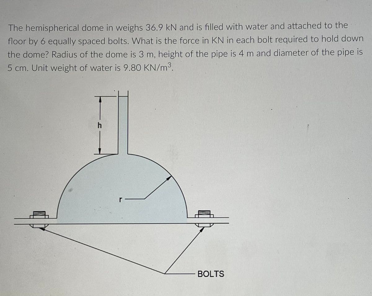The hemispherical dome in weighs 36.9 kN and is filled with water and attached to the
floor by 6 equally spaced bolts. What is the force in KN in each bolt required to hold down
the dome? Radius of the dome is 3 m, height of the pipe is 4 m and diameter of the pipe is
5 cm. Unit weight of water is 9.80 KN/m³.
r
BOLTS

