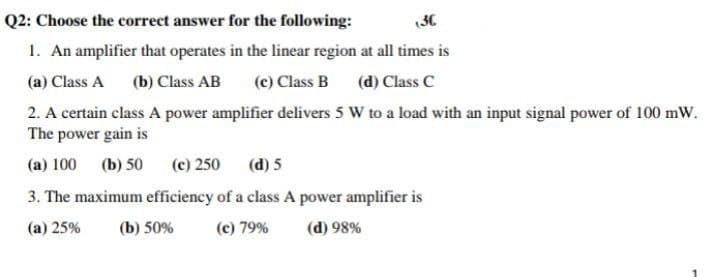 Q2: Choose the corret answer for the following:
(30
1. An amplifier that operates in the linear region at all times is
(c) Class B
(a) Class A (b) Class AB
(d) Class C
2. A certain class A power amplifier delivers 5 W to a load with an input signal power of 100 mW.
The power gain is
(a) 100
(b) 50
(c) 250
(d) 5
3. The maximum efficiency of a class A power amplifier is
(a) 25%
(b) 50%
(c) 79%
(d) 98%
