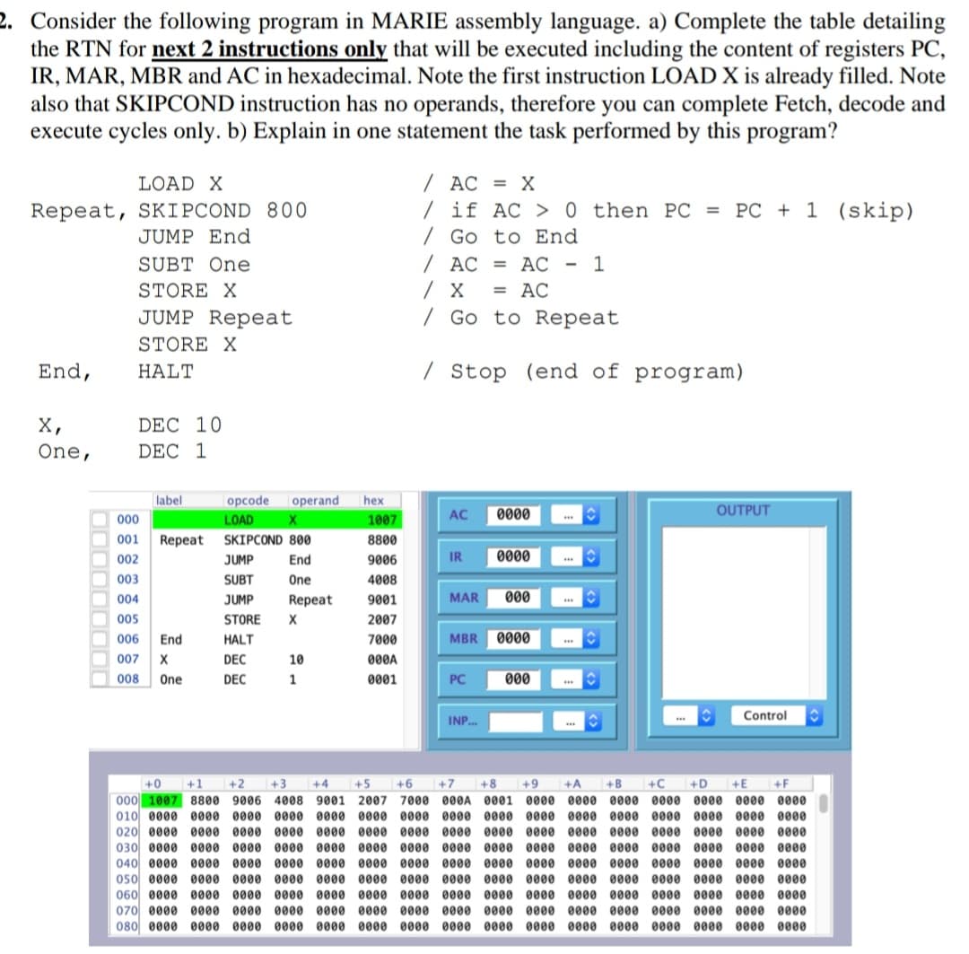 2. Consider the following program in MARIE assembly language. a) Complete the table detailing
the RTN for next 2 instructions only that will be executed including the content of registers PC,
IR, MAR, MBR and AC in hexadecimal. Note the first instruction LOAD X is already filled. Note
also that SKIPCOND instruction has no operands, therefore you can complete Fetch, decode and
execute cycles only. b) Explain in one statement the task performed by this program?
LOAD X
/ AC = X
Repeat, SKIPCOND 800
JUMP End
/ if AC > 0 then PC = PC + 1 (skip)
/ Go to End
SUBT One
/ AC = ÁC - 1
STORE X
= AC
JUMP Repeat
| Go to Repeat
STORE X
End,
HALT
/ Stop (end of program)
X,
One,
DEC 10
DEC 1
label
opcode
|operand
hex
1007
AC
0000
...
OUTPUT
000
LOAD
O 001
Repeat
SKIPCOND 800
8800
O 002
JUMP
End
9006
IR
0000
003
SUBT
One
4008
004
JUMP
Repeat
9001
MAR
000
O 005
STORE
X
2007
O 006
End
HALT
7000
MBR
0000
O 007
DEC
10
000A
008
One
DEC
1
0001
PC
000
Control
INP..
+0+
+1
+2
+3
+4
+5
+6
+7
+8
+9
+A
+B
+C
+D
+E
+F
000 1007 8800 9006 4008 9001 2007 7000 000A 0001 0000 0000
010 0000 0000 0000 0000 0000 0000 0000 0000 0000 000
020 0000 0000 0000 0000 0000 0000 0000 0000 0000 0000 0000 0000 0000
0000 0000 0000 0000 0000
0000
0000 0000 0000 0000 0000
0000
0000
0000
030 0000 0000 0000 0000 0000 0000 0000 0000 0000 0000 0000 0000 0000
040 0000 0000 0000 0000 0000 0000 0000 0000 0000 0000 0000 0000
050 0000 0000 0000 0000 0000 0000 0000 0000 0000 0000 0000 0000 0000 0000 0000 0000
060 0000 0000 0000 0000 0000 0000 0000 0000 0000 0000 0000 0000 0000 0000 0000 0000
070 0000 0000 0000 0000 0000 0000 0000 0000 0000 0000 0000 0000 0000 0000 0000 0000
0000 0000 0000 0000
080 0000 0000 0000 0000 0000 0000 0000 0000 0000 0000 0000 0000 0000 0000 0000 0000
