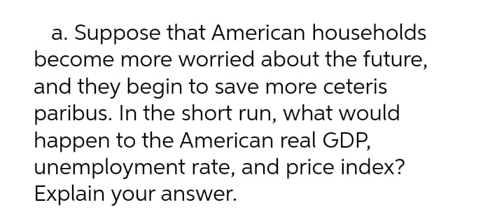 a. Suppose that American households
become more worried about the future,
and they begin to save more ceteris
paribus. In the short run, what would
happen to the American real GDP,
unemployment rate, and price index?
Explain your answer.
