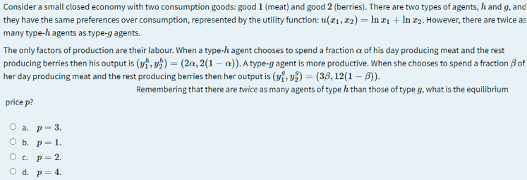 Consider a small closed economy with two consumption goods: good 1 (meat) and good 2 (berries). There are two types of agents, h and g, and
they have the same preferences over consumption, represented by the utility function: u(x1,x2) = In ¤1 + In r2. However, there are twice as
many type-h agents as type-g agents.
The only factors of production are their labour. When a type-h agent chooses to spend a fraction a of his day producing meat and the rest
producing berries then his output is (yf, y) = (2a, 2(1 – a)). A type-g agent is more productive. When she chooses to spend a fraction B of
her day producing meat and the rest producing berries then her output is (yi, v3) = (36, 12(1 – B)).
Remembering that there are twice as many agents of type h than those of type g, what is the equilibrium
price p?
О а. р— 3.
ОБ. р3 1.
O c. p= 2.
O d. p= 4.
