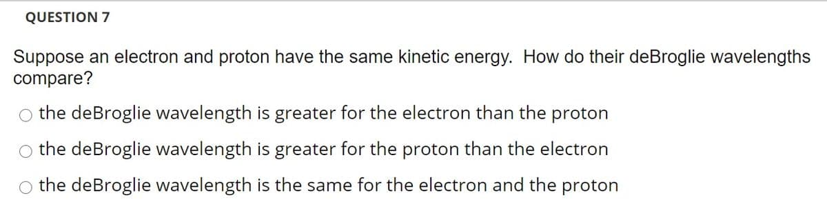 QUESTION 7
Suppose an electron and proton have the same kinetic energy. How do their deBroglie wavelengths
compare?
o the deBroglie wavelength is greater for the electron than the proton
the deBroglie wavelength is greater for the proton than the electron
O the deBroglie wavelength is the same for the electron and the proton
