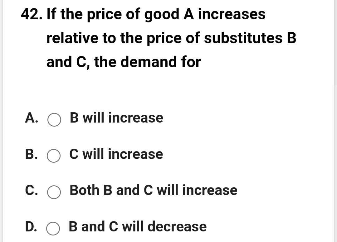 42. If the price of good A increases
relative to the price of substitutes B
and C, the demand for
A. O B will increase
B. O C will increase
C. O Both B and C will increase
D. O B and C will decrease
