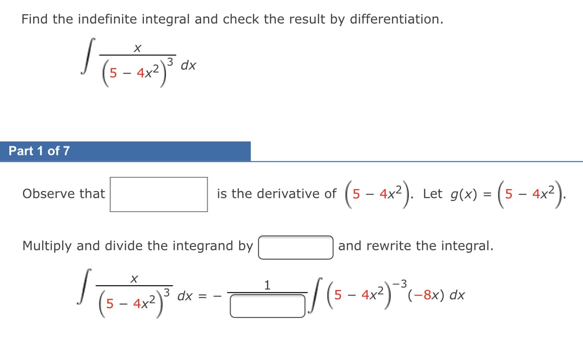 Find the indefinite integral and check the result by differentiation.
(s – 4x²)*
3 dx
-
Part 1 of 7
(5 – 4x²). Let g(x) = (5 –- 4x?).
Observe that
is the derivative of
Multiply and divide the integrand by
and rewrite the integral.
(5 - ax²) *-8x) dx
1
3 dx
4x2
5
