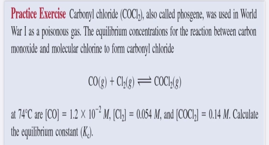 Practice Exercise Carbonyl chloride (COC1₂), also called phosgene, was used in World
War I as a poisonous gas. The equilibrium concentrations for the reaction between carbon
monoxide and molecular chlorine to form carbonyl chloride
CO(g) + Cl₂(g)=COC1₂(8)
M, [Cl₂] = 0.054 M, and [COC1₂] = 0.14 M. Calculate
at 74°C are [CO] = 1.2 X 10
the equilibrium constant (Kc).