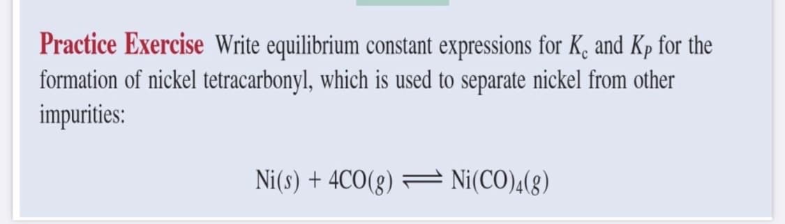 Practice Exercise Write equilibrium constant expressions for K. and Kp for the
formation of nickel tetracarbonyl, which is used to separate nickel from other
impurities:
Ni(s) + 4CO(g) — Ni(CO)4(g)