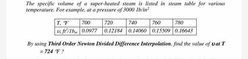 The specific volume of a super-heated steam is listed in steam table for various
temperature. For example, at a pressure of 3000 lb/in²
T. F
700
720
740
760
780
u. ft/Ibm 0.0977 0.12184 0.14060 0.15509 0.16643
By using Third Order Newton Divided Difference Interpolation, find the value of vat T
= 724 °F ?