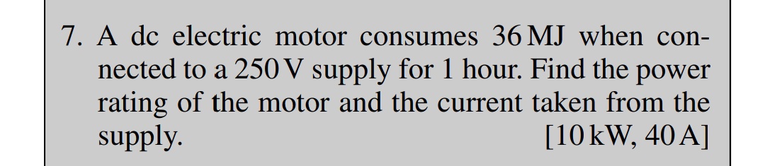 7. A dc electric motor consumes 36 MJ when con-
nected to a 250 V supply for 1 hour. Find the power
rating of the motor and the current taken from the
supply.
[10 kW, 40A]