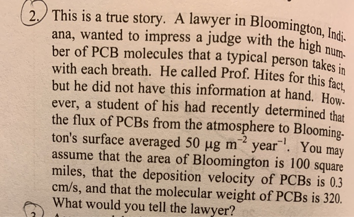 2 This is a true story. A lawyer in Bloomington, Indi-
ana, wanted to impress a judge with the high num
ber of PCB molecules that a typical person takes in
with each breath. He called Prof. Hites for this fact
but he did not have this information at hand. How.
ever, a student of his had recently determined that
the flux of PCBS from the atmosphere to Blooming-
ton's surface averaged 50 ug m year '. You may
assume that the area of Bloomington is 100 square
miles, that the deposition velocity of PCBS is 0.3
cm/s, and that the molecular weight of PCBS is 320.
What would you tell the lawyer?
-2
