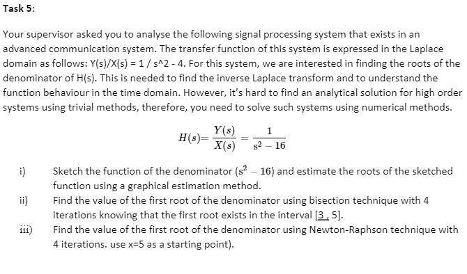 Task 5:
Your supervisor asked you to analyse the following signal processing system that exists in an
advanced communication system. The transfer function of this system is expressed in the Laplace
domain as follows: Y(s)/X(s) = 1/ s^2 - 4. For this system, we are interested in finding the roots of the
denominator of H(s). This is needed to find the inverse Laplace transform and to understand the
function behaviour in the time domain. However, it's hard to find an analytical solution for high order
systems using trivial methods, therefore, you need to solve such systems using numerical methods.
Y(s)
H(s)=
X(s)
1
s2 – 16
i)
Sketch the function of the denominator (s? – 16) and estimate the roots of the sketched
function using a graphical estimation method.
Find the value of the first root of the denominator using bisection technique with 4
iterations knowing that the first root exists in the interval [3. 5].
Find the value of the first root of the denominator using Newton-Raphson technique with
4 iterations. use x=5 as a starting point).
ii)
i11)
