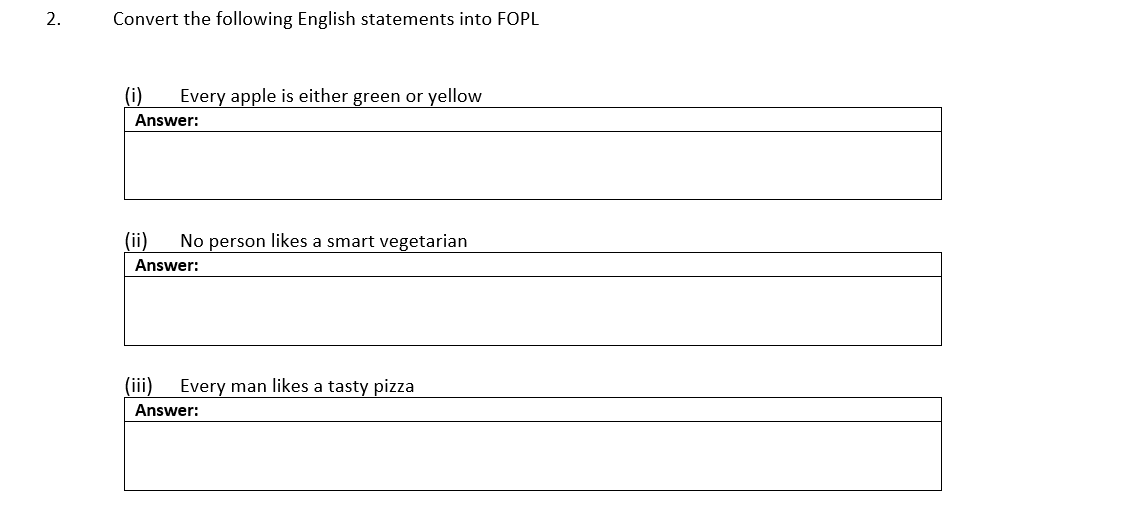 2.
Convert the following English statements into FOPL
(i)
Every apple is either green or yellow
Answer:
(ii)
No person likes a smart vegetarian
Answer:
(iii)
Every man likes a tasty pizza
Answer:
