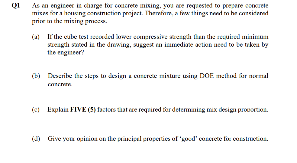 Q1
As an engineer in charge for concrete mixing, you are requested to prepare concrete
mixes for a housing construction project. Therefore, a few things need to be considered
prior to the mixing process.
(а)
If the cube test recorded lower compressive strength than the required minimum
strength stated in the drawing, suggest an immediate action need to be taken by
the engineer?
(b)
Describe the steps to design a concrete mixture using DOE method for normal
concrete.
(c)
Explain FIVE (5) factors that are required for determining mix design proportion.
(d)
Give your opinion on the principal properties of 'good’ concrete for construction.
