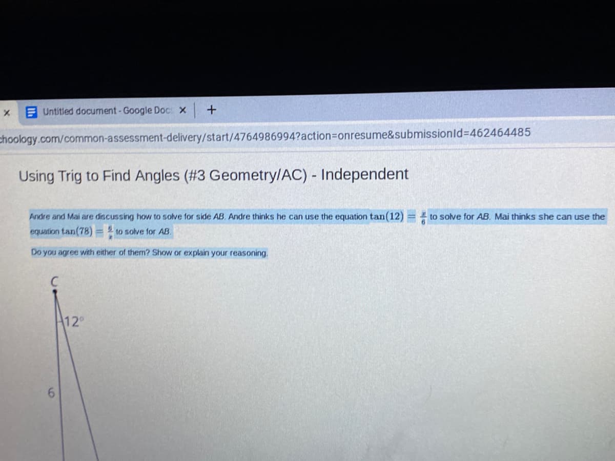 E Untitled document-Google Doc: x
choology.com/common-assessment-delivery/start/4764986994?action%3Donresume&submissionld%3D462464485
Using Trig to Find Angles (#3 Geometry/AC) - Independent
Andre and Mai are discussing how to solve for side AB. Andre thinks he can use the equation tan(12)
E to solve for AB. Mai thinks she can use the
equation tan(78) = 2 to solve for AB.
Do you agree with either of them? Show or explain your reasoning.
12°
6.
