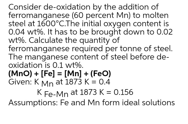 Consider de-oxidation by the addition of
ferromanganese (60 percent Mn) to molten
steel at 1600°C.The initial oxygen content is
0.04 wt%. It has to be brought down to 0.02
wt%. Calculate the quantity of
ferromanganese required per tonne of steel.
The manganese content of steel before de-
oxidation is 0.1 wt%.
(MnO) + [Fe] = [Mn] + (FeO)
Given: K Mn at 1873 K = 0.4
K Fe-Mn at 1873 K = 0.156
Assumptions: Fe and Mn form ideal solutions
