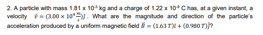 2. A particle with mass 1.81 x 10° kg and a charge of 1.22 x 10° C has, at a given instant, a
velocity i = (3.00 × 10*. What are the magnitude and direction of the particle's
acceleration produced by a uniform magnetic field B = (1.63 T)t + (0.980 T)f?
