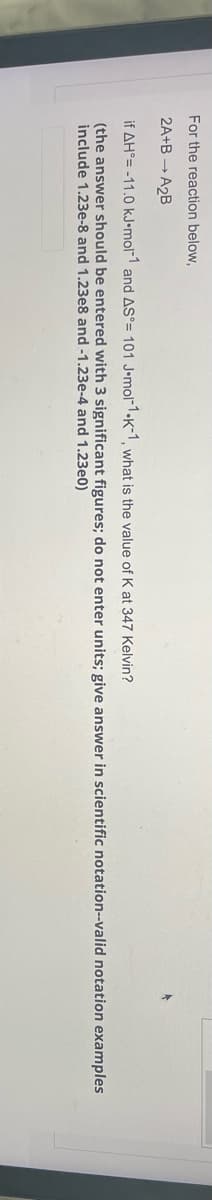 For the reaction below,
2A+BA2B
if AH-11.0 kJ.mol-1 and AS°= 101 J-mol-1-K-1, what is the value of K at 347 Kelvin?
(the answer should be entered with 3 significant figures; do not enter units; give answer in scientific notation--valid notation examples
include 1.23e-8 and 1.23e8 and -1.23e-4 and 1.23e0)