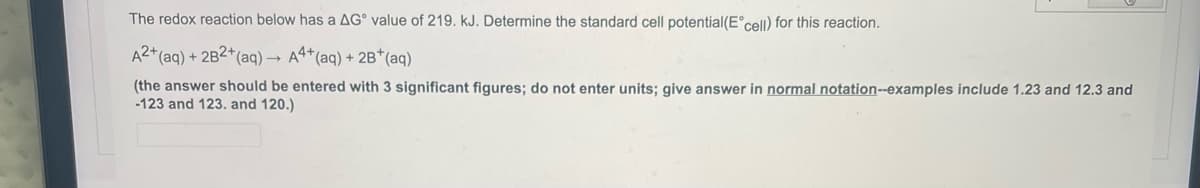 The redox reaction below has a AG value of 219. kJ. Determine the standard cell potential (Eᵒcell) for this reaction.
A2+ (aq) + 2B2+ (aq) → A4+ (aq) + 2B+ (aq)
(the answer should be entered with 3 significant figures; do not enter units; give answer in normal notation--examples include 1.23 and 12.3 and
-123 and 123. and 120.)