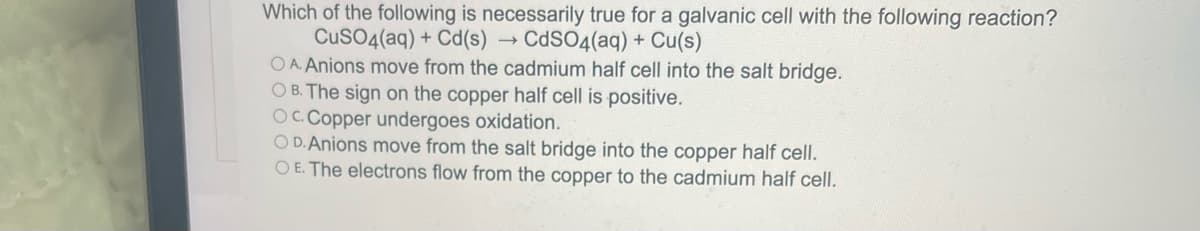 Which of the following is necessarily true for a galvanic cell with the following reaction?
CuSO4(aq) + Cd(s) → CdSO4(aq) + Cu(s)
OA. Anions move from the cadmium half cell into the salt bridge.
OB. The sign on the copper half cell is positive.
OC. Copper undergoes oxidation.
OD. Anions move from the salt bridge into the copper half cell.
OE. The electrons flow from the copper to the cadmium half cell.