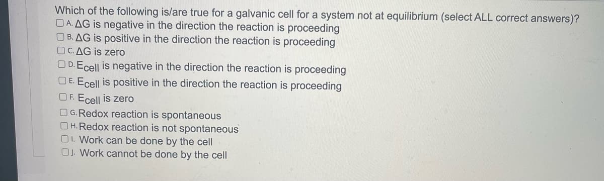 Which of the following is/are true for a galvanic cell for a system not at equilibrium (select ALL correct answers)?
A. AG is negative in the direction the reaction is proceeding
B. AG is positive in the direction the reaction is proceeding
OC. AG is zero
D.Ecell is negative in the direction the reaction is proceeding
DE. Ecell is positive in the direction the reaction is proceeding
OF. Ecell is zero
OG.Redox reaction is spontaneous
OH. Redox reaction is not spontaneous
OI. Work can be done by the cell
OJ. Work cannot be done by the cell