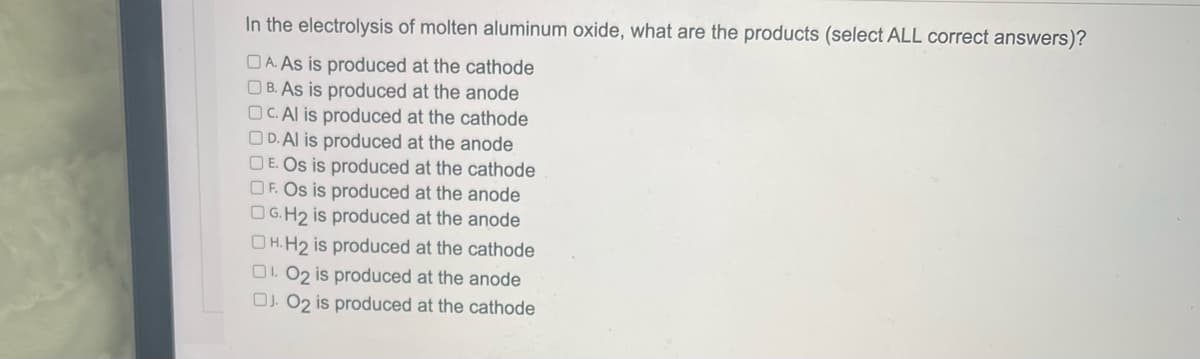 In the electrolysis of molten aluminum oxide, what are the products (select ALL correct answers)?
DA. As is produced at the cathode
B. As is produced at the anode
OC. Al is produced at the cathode
D. Al is produced at the anode
DE. Os is produced at the cathode
OF. Os is produced at the anode
G.H₂ is produced at the anode
OH.H₂ is produced at the cathode
01.02 is produced at the anode
DJ. O2 is produced at the cathode