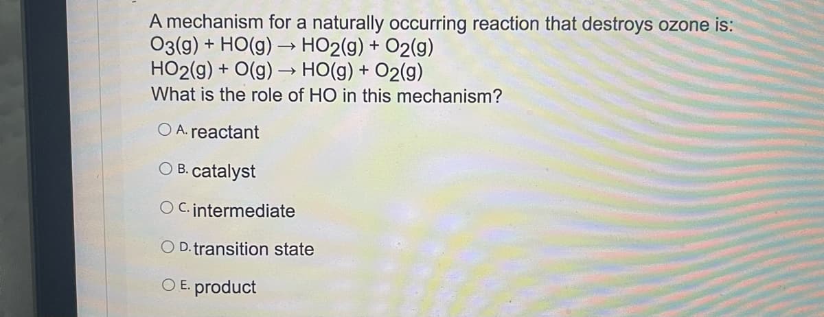 A mechanism for a naturally occurring reaction that destroys ozone is:
O3(g) + HO(g) → HO2(g) + O2(g)
HO2(g) + O(g) –→ HO(g) + O2(g)
What is the role of HO in this mechanism?
O A. reactant
O B. catalyst
O C. intermediate
O D. transition state
O E. product
