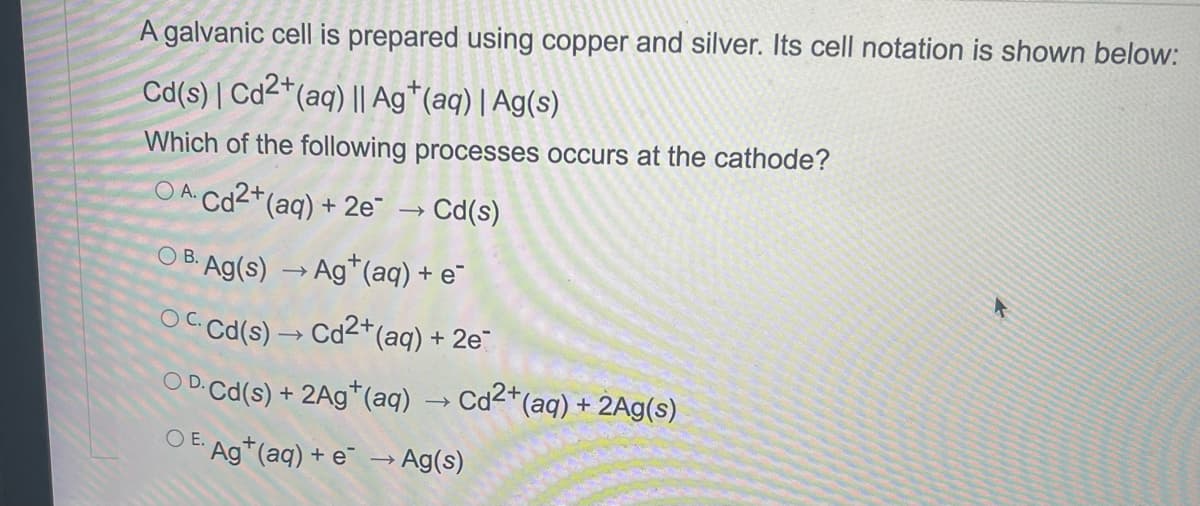 A galvanic cell is prepared using copper and silver. Its cell notation is shown below:
Cd(s) | Cd2+ (aq) || Ag+ (aq) | Ag(s)
Which of the following processes occurs at the cathode?
OA. Cd2+ (aq) + 2e → Cd(s)
○ B. Ag(s) → Ag+ (aq) + e¯
OC. Cd(s) → Cd²+ (aq) + 2e¯
○ D. Cd(s) + 2Ag*(aq) → Cd²+ (aq) + 2Ag(s)
OE.
Ag+ (aq) + e → Ag(s)