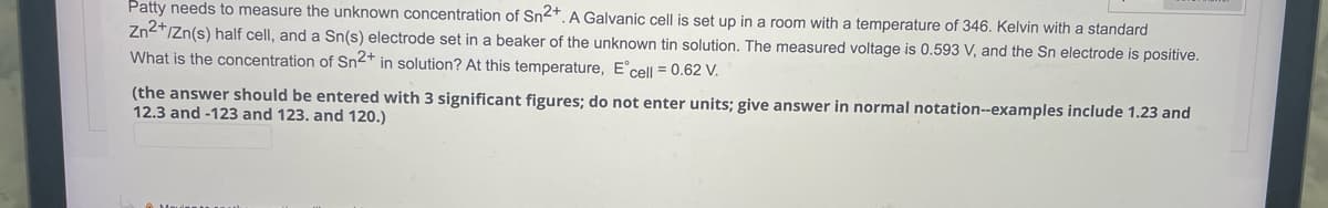 Patty needs to measure the unknown concentration Sn2+. A Galvanic cell is set up in a room with a temperature of 346. Kelvin with a standard
Zn2+/Zn(s) half cell, and a Sn(s) electrode set in a beaker of the unknown tin solution. The measured voltage is 0.593 V, and the Sn electrode is positive.
What is the concentration of Sn2+ in solution? At this temperature, Eºcell = 0.62 V.
(the answer should be entered with 3 significant figures; do not enter units; give answer in normal notation--examples include 1.23 and
12.3 and -123 and 123. and 120.)