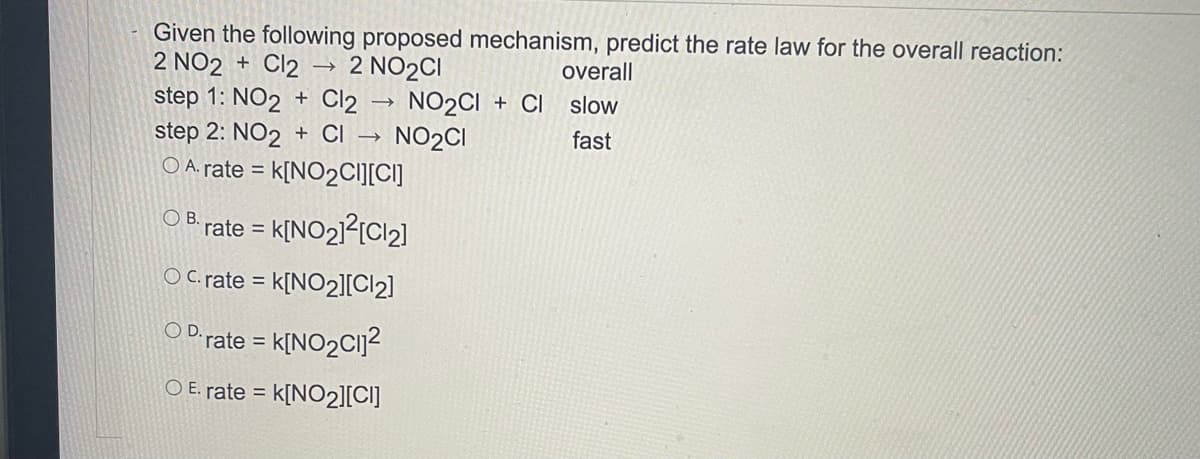 Given the following proposed mechanism, predict the rate law for the overall reaction:
2 NO2 + Cl2
step 1: NO2 + Cl2 -
step 2: NO2 + CI →
2 NO2CI
NO2CI + CI
NO2CI
overall
slow
fast
O A. rate =
k[NO2CI][CI]
O B.
rate = k[NO21?[Cl2]
O C. rate = k[NO2][Cl2]
OD.
rate = k[NO2C1]2
%3D
O E. rate = k[NO2][C]]
