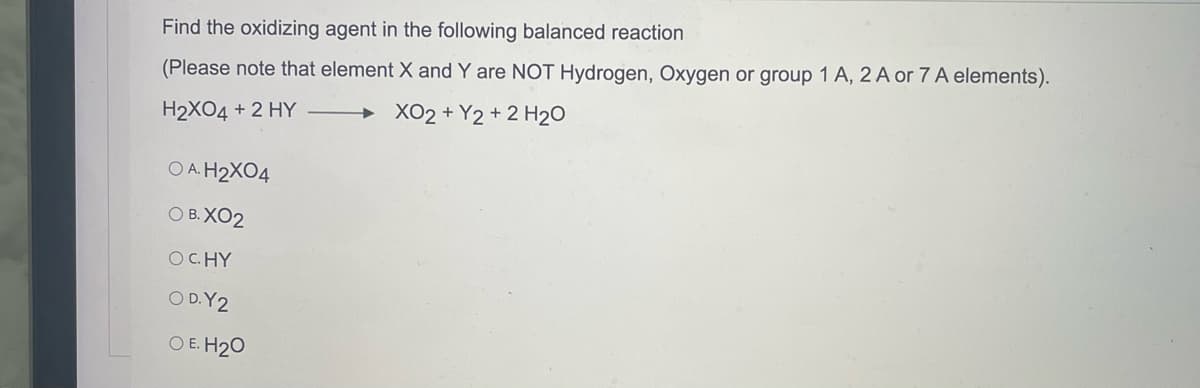 Find the oxidizing agent in the following balanced reaction
(Please note that element X and Y are NOT Hydrogen, Oxygen or group 1 A, 2 A or 7 A elements).
H2XO4 + 2 HY
XO2 + Y2 + 2 H₂O
OA. H₂X04
O B. XO2
OCHY
OD. Y2
O E. H₂O