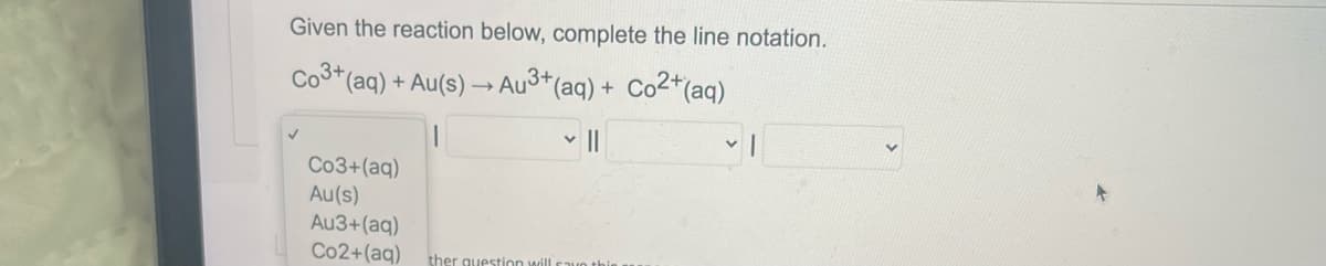 Given the reaction below, complete the line notation.
Co3+ (aq) + Au(s)
Au³+ (aq) + Co²+ (aq)
||
Co3+ (aq)
Au(s)
Au3+ (aq)
Co2+ (aq)
ther question will save this