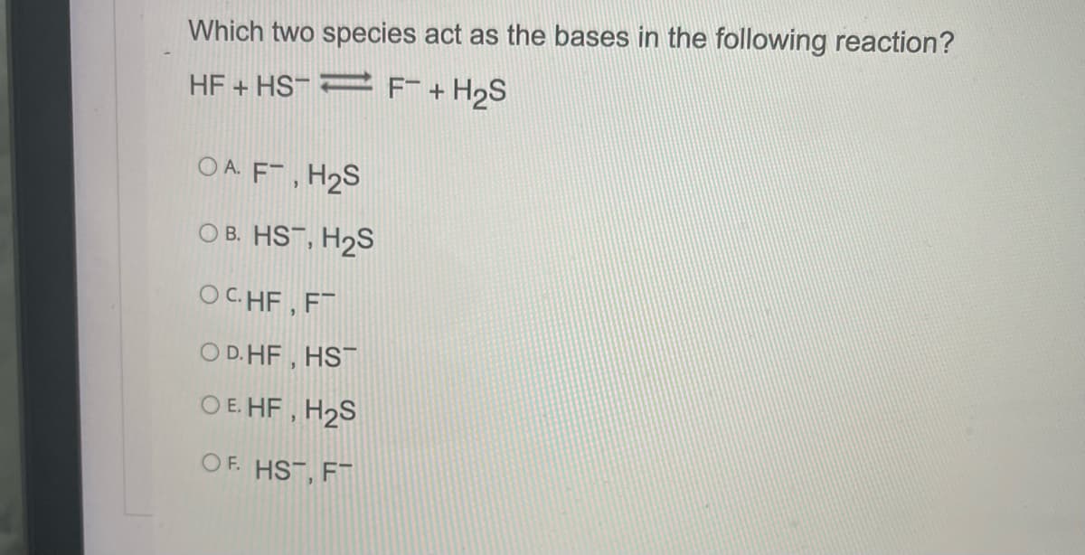 Which two species act as the bases in the following reaction?
HF + HS- 2 F+ H2S
O A. F , H2S
O B. HST, H2S
OCHF, FT
O D. HF , HST
O E. HF , H2S
OF. HST, FT
