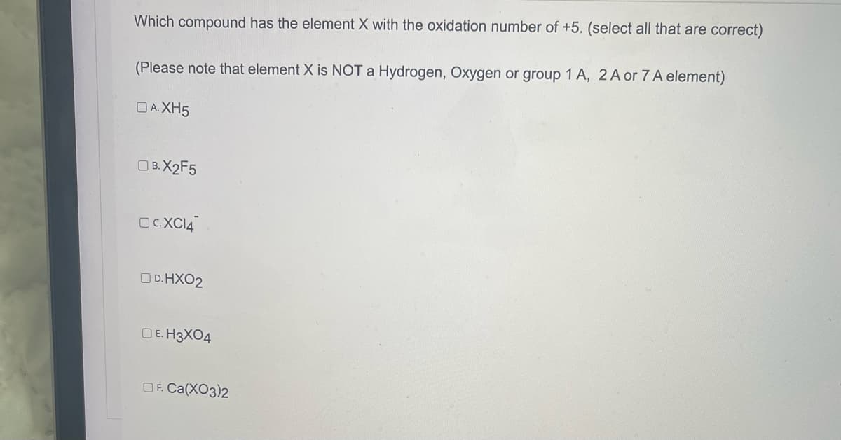Which compound has the element X with the oxidation number of +5. (select all that are correct)
(Please note that element X is NOT a Hydrogen, Oxygen or group 1 A, 2 A or 7 A element)
OA.XH5
OB.X2F5
OC.XC14
OD.HXO2
DE. H3X04
OF. Ca(XO3)2