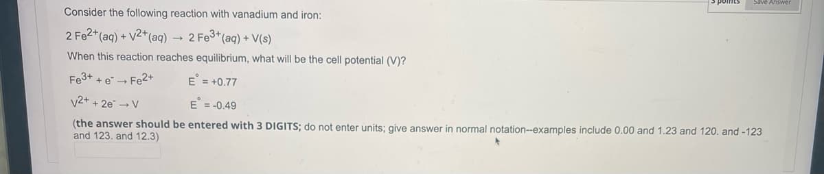 Save Answer
Consider the following reaction with vanadium and iron:
2 Fe2+ (aq) + √2+ (aq)
2 Fe3+ (aq) + V(s)
When this reaction reaches equilibrium, what will be the cell potential (V)?
Fe3+ + e → Fe2+
E = +0.77
V2+ + 2e → V
E = -0.49
(the answer should be entered with 3 DIGITS; do not enter units; give answer in normal notation--examples include 0.00 and 1.23 and 120. and -123
and 123. and 12.3)