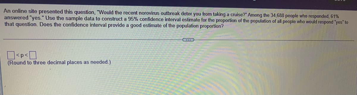 An online site presented this question, "Would the recent norovirus outbreak deter you from taking a cruise?" Among the 34,688 people who responded, 61%
answered "yes." Use the sample data to construct a 95% confidence interval estimate for the proportion of the population of all people who would respond "yes" to
that question. Does the confidence interval provide a good estimate of the population proportion?
<p<
(Round to three decimal places as needed.)
