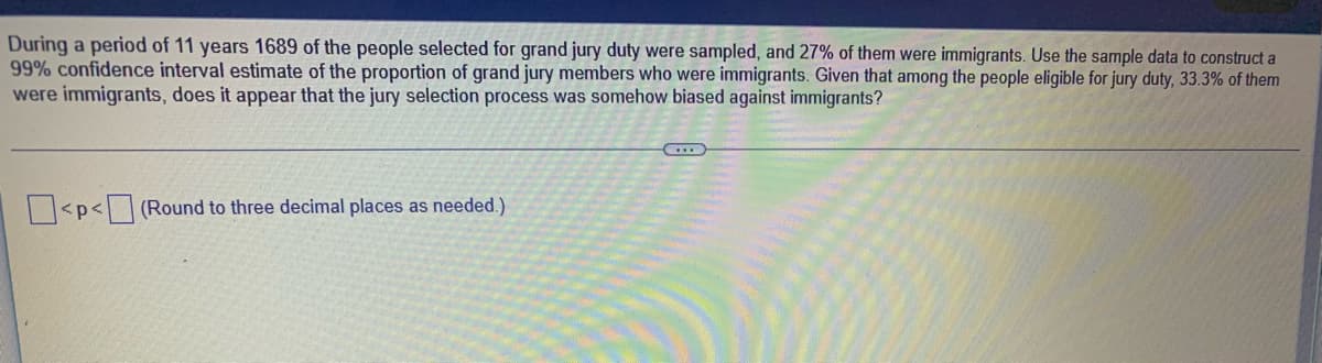 During a period of 11 years 1689 of the people selected for grand jury duty were sampled, and 27% of them were immigrants. Use the sample data to construct a
99% confidence interval estimate of the proportion of grand jury members who were immigrants. Given that among the people eligible for jury duty, 33.3% of them
were immigrants, does it appear that the jury selection process was somehow biased against immigrants?
<p<(Round to three decimal places as needed.)
