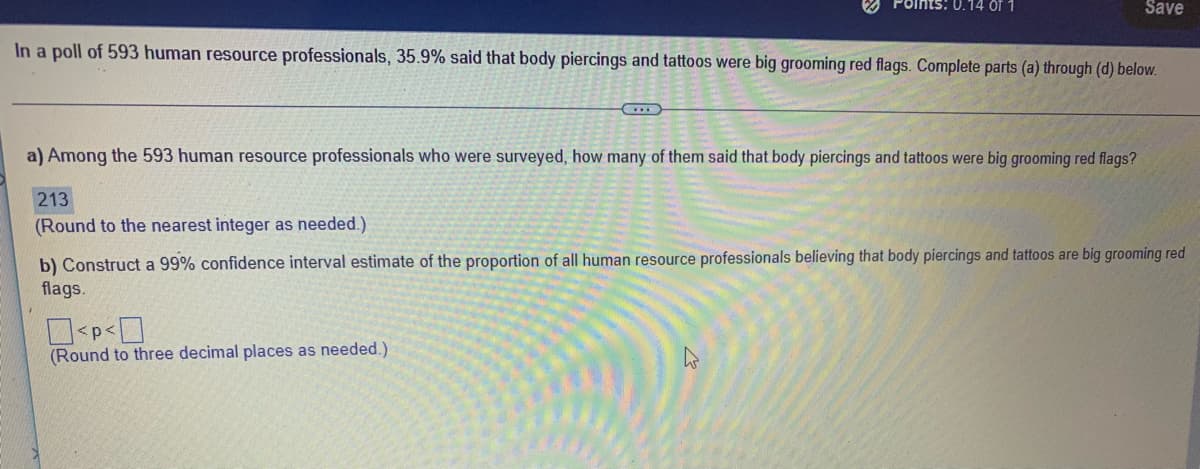 O Points: 0.14 of 1
Save
In a poll of 593 human resource professionals, 35.9% said that body piercings and tattoos were big grooming red flags. Complete parts (a) through (d) below.
a) Among the 593 human resource professionals who were surveyed, how many of them said that body piercings and tattoos were big grooming red flags?
213
(Round to the nearest integer as needed.)
b) Construct a 99% confidence interval estinmate of the proportion of all human resource professionals believing that body piercings and tattoos are big grooming red
flags.
(Round to three decimal places as needed.)
