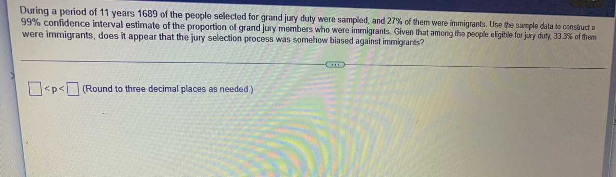 During a period of 11 years 1689 of the people selected for grand jury duty were sampled, and 27% of them were immigrants. Use the sample data to construct a
99% confidence interval estimate of the proportion of grand jury members who were immigrants. Given that among the people eligible for jury duty, 33.3% of them
were immigrants, does it appear that the jury selection process was somehow biased against immigrants?
p<(Round to three decimal places as needed.)
