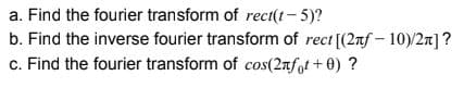 a. Find the fourier transform of rect(t- 5)?
b. Find the inverse fourier transform of rect [(2nf - 10)/2]?
c. Find the fourier transform of cos(2rfot + 0) ?
