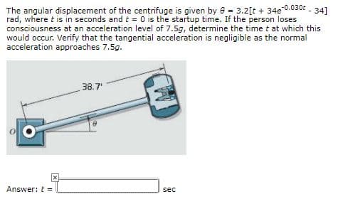 The angular displacement of the centrifuge is given by e - 3.2[t + 34e 0.030t - 34]
rad, where t is in seconds and t 0 is the startup time. If the person loses
consciousness at an acceleration level of 7.5g, determine the time t at which this
would occur. Verify that the tangential acceleration is negligible as the normal
acceleration approaches 7.5g.
38.7
Answer: t
sec
