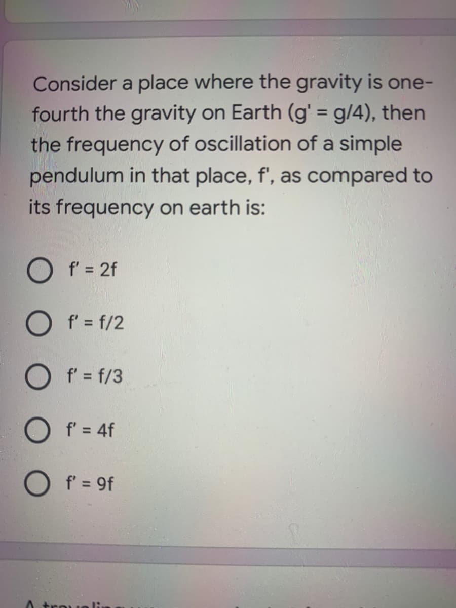 Consider a place where the gravity is one-
fourth the gravity on Earth (g' = g/4), then
the frequency of oscillation of a simple
pendulum in that place, f', as compared to
its frequency on earth is:
f' = 2f
O f' = f/2
O f' = f/3
O f' = 4f
f' = 9f
