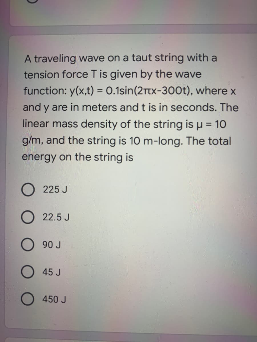 A traveling wave on a taut string with a
tension force T is given by the wave
function: y(x,t) = 0.1sin(2Ttx-300t), where x
and y are in meters and t is in seconds. The
linear mass density of the string is µ = 10
g/m, and the string is 10 m-long. The total
energy on the string is
O 225 J
22.5 J
90 J
45 J
450 J
