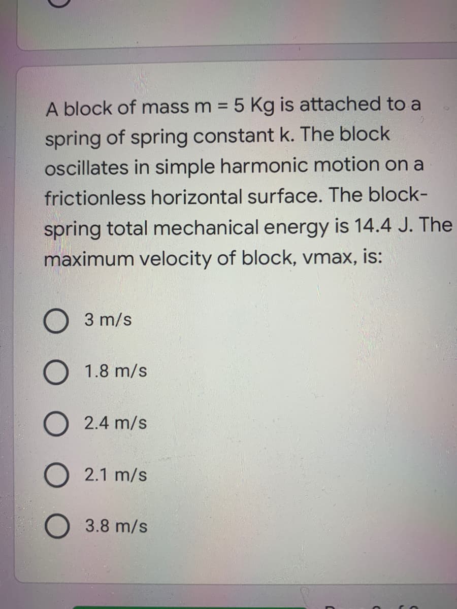 A block of mass m = 5 Kg is attached to a
spring of spring constant k. The block
oscillates in simple harmonic motion on a
frictionless horizontal surface. The block-
spring total mechanical energy is 14.4 J. The
maximum velocity of block, vmax, is:
3 m/s
1.8 m/s
2.4 m/s
2.1 m/s
3.8 m/s
