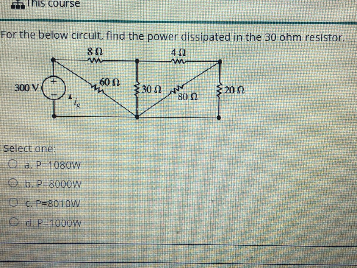 This course
For the below circuit, find the power dissipated in the 30 ohm resistor.
80
60 0
300 V
30 nN
80 0
20 N
Select one:
a. P=1080W
O b. P=8000W
O c. P=8010W
O d. P=1000W
