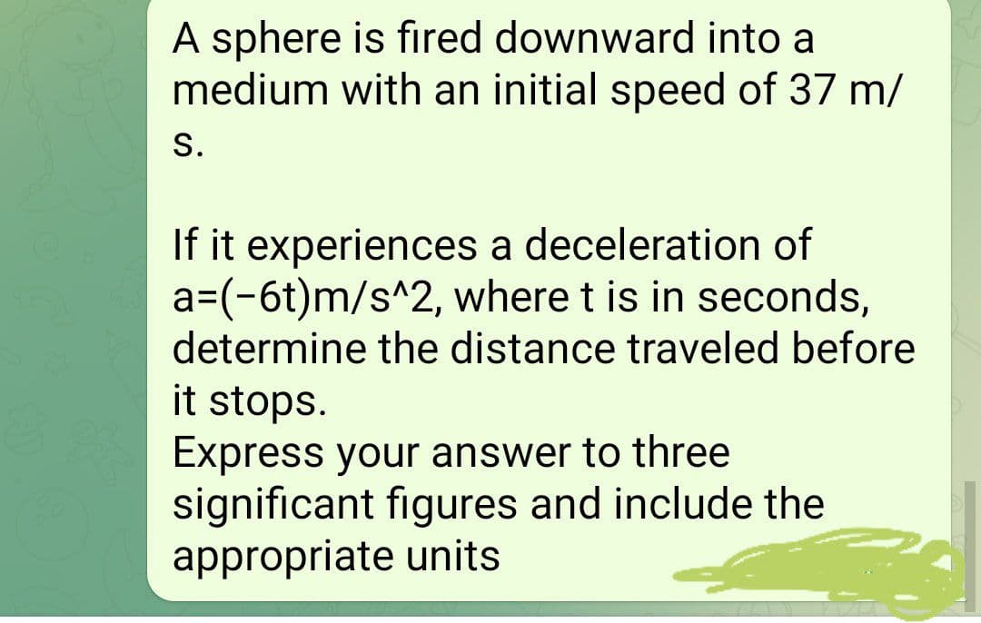 A sphere is fired downward into a
medium with an initial speed of 37 m/
S.
If it experiences a deceleration of
a=(-6t)m/s^2, where t is in seconds,
determine the distance traveled before
it stops.
Express your answer to three
significant figures and include the
appropriate units
