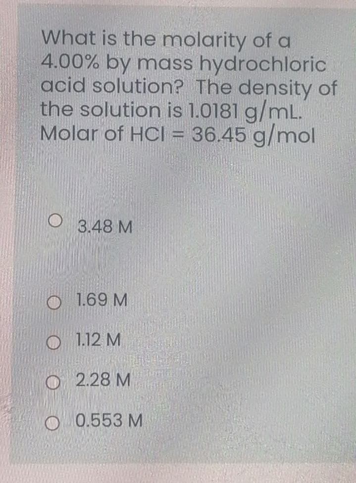 What is the molarity of a
4.00% by mass hydrochloric
acid solution? The density of
the solution is 1.0181 g/mL.
Molar of HCl = 36.45 g/mol
3.48 М
O 1.69 M
O 1.12 M
о 2.28 М
О 0.553 М
